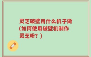 灵芝破壁用什么机子做(如何使用破壁机制作灵芝粉？)