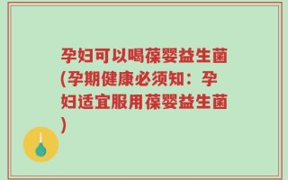 孕妇可以喝葆婴益生菌(孕期健康必须知：孕妇适宜服用葆婴益生菌)