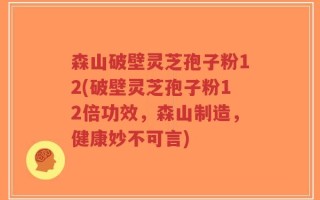 森山破壁灵芝孢子粉12(破壁灵芝孢子粉12倍功效，森山制造，健康妙不可言)