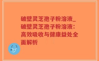 破壁灵芝孢子粉溶液_破壁灵芝孢子粉溶液：高效吸收与健康益处全面解析