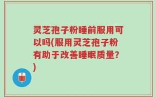 灵芝孢子粉睡前服用可以吗(服用灵芝孢子粉有助于改善睡眠质量？)