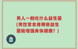 男人一般吃什么益生菌(男性常食用哪些益生菌能增强身体健康？)