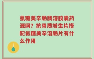 氨糖美辛肠肠溶胶囊药源网？抗骨质增生片搭配氨糖美辛溶肠片有什么作用