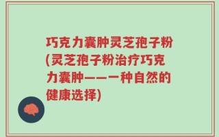 巧克力囊肿灵芝孢子粉(灵芝孢子粉治疗巧克力囊肿——一种自然的健康选择)