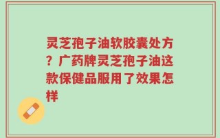 灵芝孢子油软胶囊处方？广药牌灵芝孢子油这款保健品服用了效果怎样