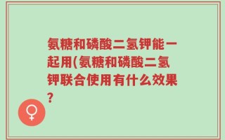 氨糖和磷酸二氢钾能一起用(氨糖和磷酸二氢钾联合使用有什么效果？