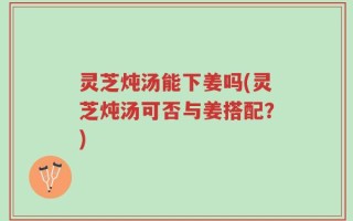 灵芝炖汤能下姜吗(灵芝炖汤可否与姜搭配？)