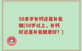 50多岁补钙还是补氨糖(50岁以上，补钙好还是补氨糖更好？)