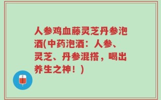 人参鸡血藤灵芝丹参泡酒(中药泡酒：人参、灵芝、丹参混搭，喝出养生之神！)