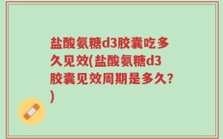 盐酸氨糖d3胶囊吃多久见效(盐酸氨糖d3胶囊见效周期是多久？)