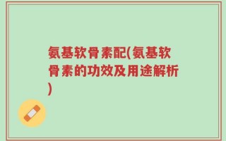 氨基软骨素配(氨基软骨素的功效及用途解析)