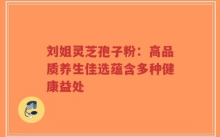 刘姐灵芝孢子粉：高品质养生佳选蕴含多种健康益处