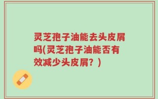 灵芝孢子油能去头皮屑吗(灵芝孢子油能否有效减少头皮屑？)