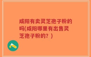 咸阳有卖灵芝孢子粉的吗(咸阳哪里有出售灵芝孢子粉的？)