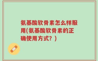 氨基酸软骨素怎么样服用(氨基酸软骨素的正确使用方式？)