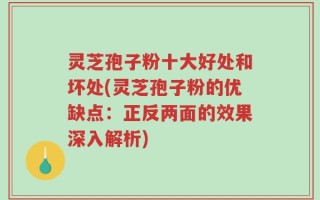 灵芝孢子粉十大好处和坏处(灵芝孢子粉的优缺点：正反两面的效果深入解析)