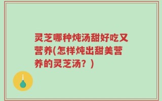 灵芝哪种炖汤甜好吃又营养(怎样炖出甜美营养的灵芝汤？)