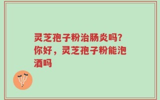 灵芝孢子粉治肠炎吗？你好，灵芝孢子粉能泡酒吗