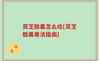 灵芝胶囊怎么吃(灵芝胶囊用法指南)