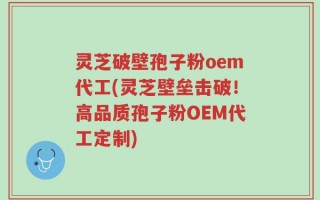 灵芝破壁孢子粉oem代工(灵芝壁垒击破！高品质孢子粉OEM代工定制)