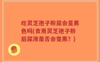吃灵芝孢子粉尿会呈黑色吗(食用灵芝孢子粉后尿液是否会变黑？)