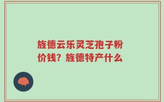 旌德云乐灵芝孢子粉 价钱？旌德特产什么