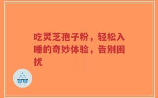 吃灵芝孢子粉，轻松入睡的奇妙体验，告别困扰