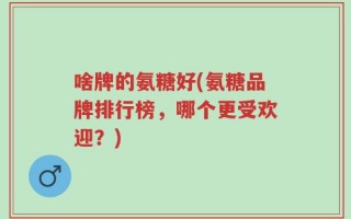 啥牌的氨糖好(氨糖品牌排行榜，哪个更受欢迎？)
