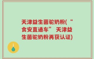 天津益生菌驼奶粉(“食安直通车” 天津益生菌驼奶粉再获认证)