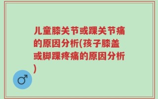 儿童膝关节或踝关节痛的原因分析(孩子膝盖或脚踝疼痛的原因分析)