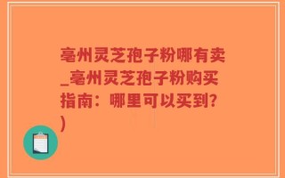亳州灵芝孢子粉哪有卖_亳州灵芝孢子粉购买指南：哪里可以买到？)