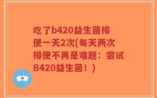 吃了b420益生菌排便一天2次(每天两次排便不再是难题：尝试B420益生菌！)