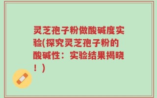 灵芝孢子粉做酸碱度实验(探究灵芝孢子粉的酸碱性：实验结果揭晓！)