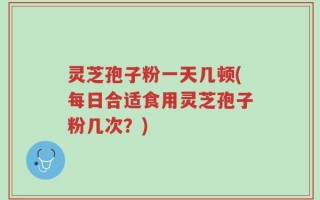 灵芝孢子粉一天几顿(每日合适食用灵芝孢子粉几次？)