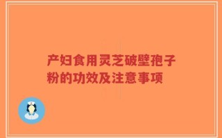 产妇食用灵芝破壁孢子粉的功效及注意事项