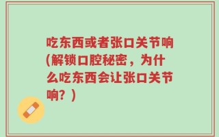 吃东西或者张口关节响(解锁口腔秘密，为什么吃东西会让张口关节响？)