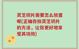 灵芝切片需要怎么放置呢(正确存放灵芝切片的方法，让你更好地享受其功效)