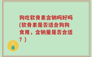狗吃软骨素含钠吗好吗(软骨素是否适合狗狗食用，含钠量是否合适？)