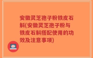 安徽灵芝孢子粉铁皮石斛(安徽灵芝孢子粉与铁皮石斛搭配使用的功效及注意事项)