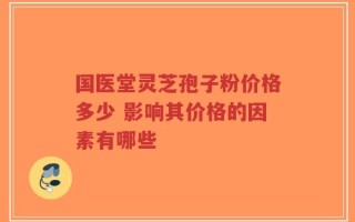 国医堂灵芝孢子粉价格多少 影响其价格的因素有哪些