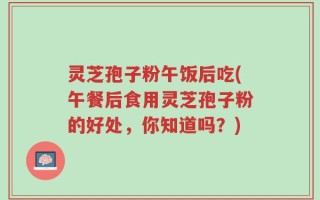 灵芝孢子粉午饭后吃(午餐后食用灵芝孢子粉的好处，你知道吗？)