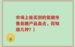 市场上能买到的氨糖市售氨糖产品盘点，你知道几种？)