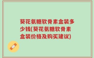 葵花氨糖软骨素盒装多少钱(葵花氨糖软骨素盒装价格及购买建议)