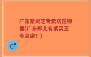 广东紫灵芝专卖店在哪里(广东哪儿有紫灵芝专卖店？)