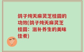 鸽子炖天麻灵芝桂圆的功效(鸽子炖天麻灵芝桂圆：滋补养生的美味佳肴)