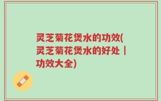 灵芝菊花煲水的功效(灵芝菊花煲水的好处｜功效大全)