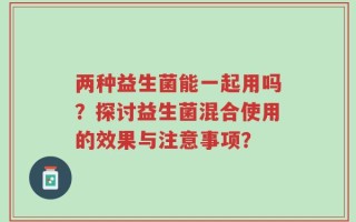 两种益生菌能一起用吗？探讨益生菌混合使用的效果与注意事项？