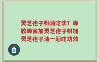 灵芝孢子粉油吃法？蜂胶蜂蜜加灵芝孢子粉加灵芝孢子油一起吃功效