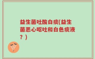 益生菌吐酸白痰(益生菌恶心呕吐和白色痰液？)