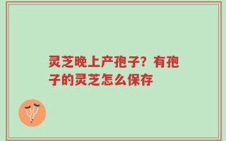 灵芝晚上产孢子？有孢子的灵芝怎么保存